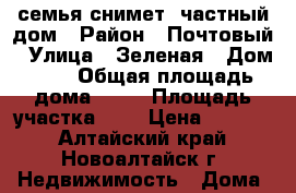 семья снимет  частный дом › Район ­ Почтовый › Улица ­ Зеленая › Дом ­ 1 › Общая площадь дома ­ 60 › Площадь участка ­ 6 › Цена ­ 5 000 - Алтайский край, Новоалтайск г. Недвижимость » Дома, коттеджи, дачи аренда   . Алтайский край,Новоалтайск г.